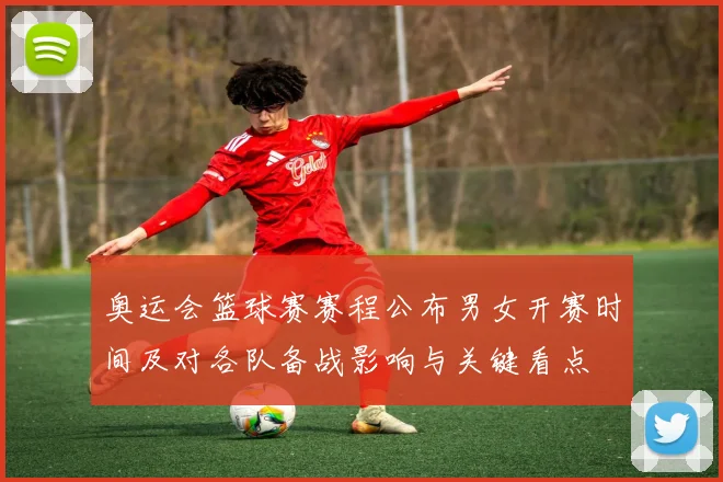 奥运会篮球赛赛程公布男女开赛时间及对各队备战影响与关键看点