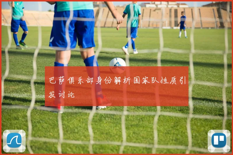 巴萨俱乐部身份解析国家队性质引发讨论