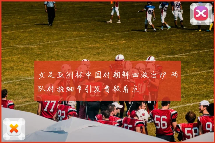 女足亚洲杯中国对朝鲜回放出炉 两队对抗细节引发晋级看点