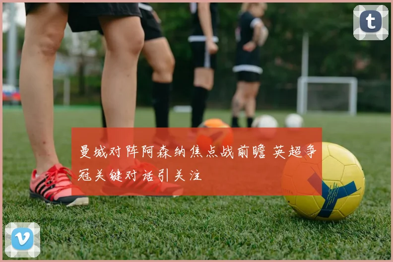 曼城对阵阿森纳焦点战前瞻 英超争冠关键对话引关注