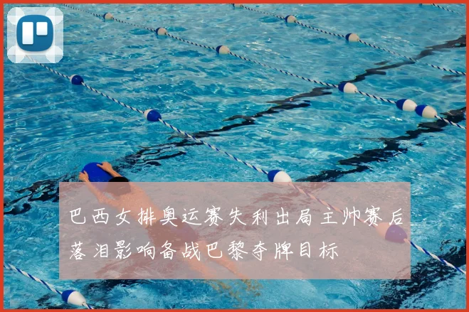 巴西女排奥运赛失利出局主帅赛后落泪影响备战巴黎夺牌目标