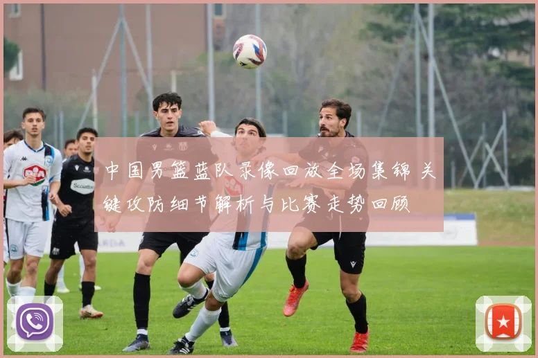 中国男篮蓝队录像回放全场集锦 关键攻防细节解析与比赛走势回顾