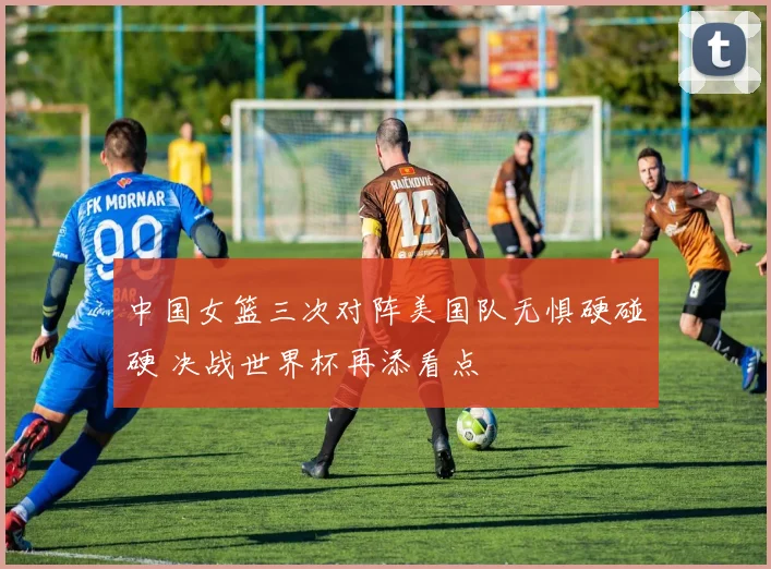 中国女篮三次对阵美国队无惧硬碰硬 决战世界杯再添看点