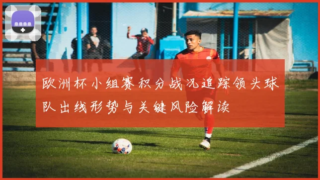 欧洲杯小组赛积分战况追踪领头球队出线形势与关键风险解读
