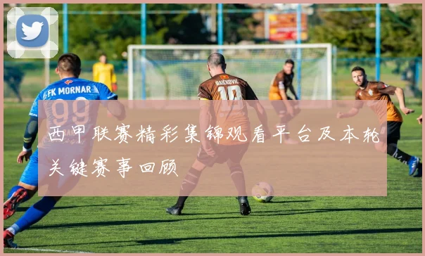 西甲联赛精彩集锦观看平台及本轮关键赛事回顾