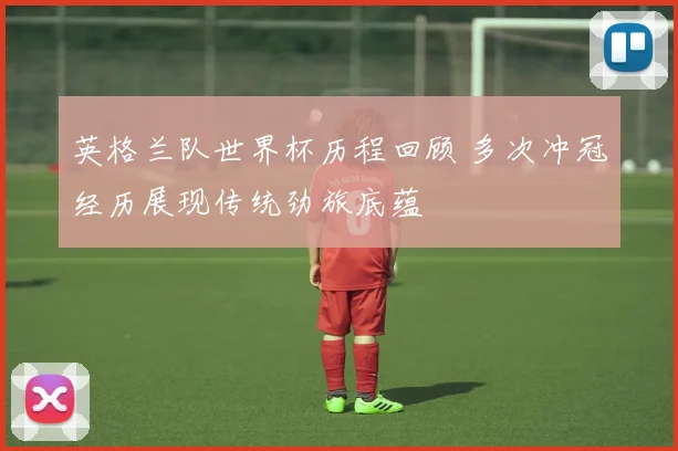 英格兰队世界杯历程回顾 多次冲冠经历展现传统劲旅底蕴