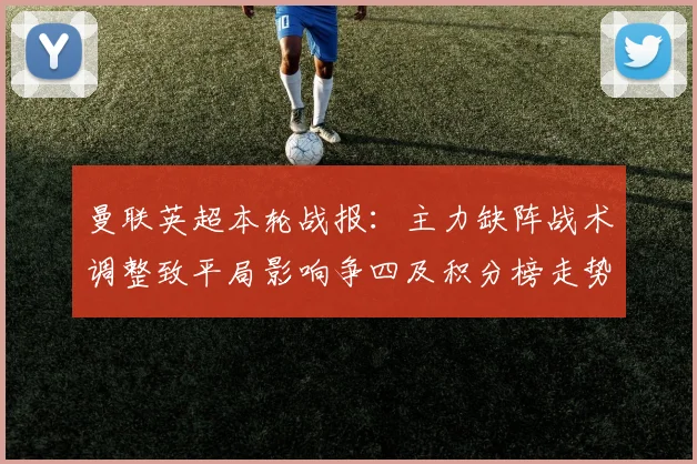 曼联英超本轮战报：主力缺阵战术调整致平局影响争四及积分榜走势