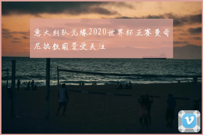 意大利队无缘2020世界杯正赛曼奇尼执教前景受关注