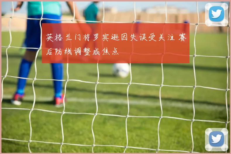 英格兰门将罗宾逊因失误受关注 赛后防线调整成焦点