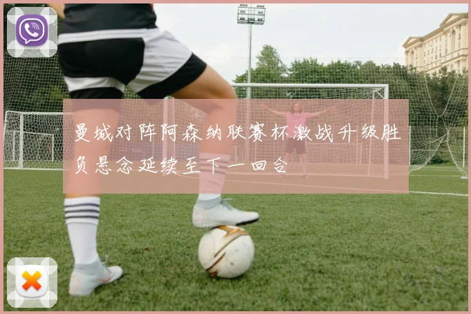 曼城对阵阿森纳联赛杯激战升级胜负悬念延续至下一回合