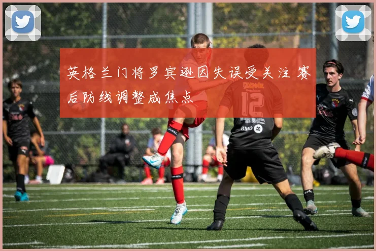 英格兰门将罗宾逊因失误受关注 赛后防线调整成焦点