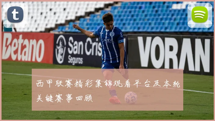 西甲联赛精彩集锦观看平台及本轮关键赛事回顾