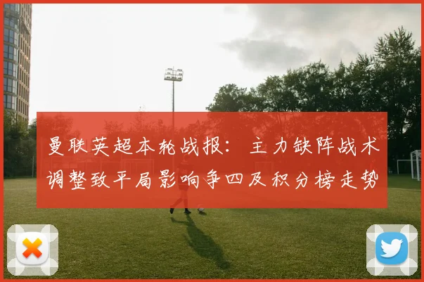 曼联英超本轮战报：主力缺阵战术调整致平局影响争四及积分榜走势