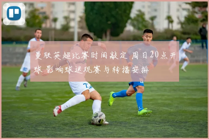 曼联英超比赛时间敲定 周日20点开球 影响球迷观赛与转播安排