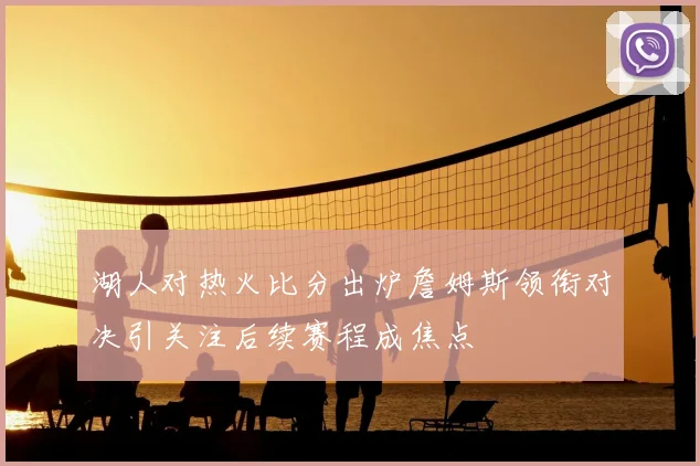 湖人对热火比分出炉詹姆斯领衔对决引关注后续赛程成焦点