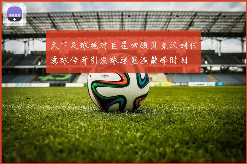 天下足球绝对巨星回顾贝克汉姆任意球传奇引发球迷重温巅峰时刻