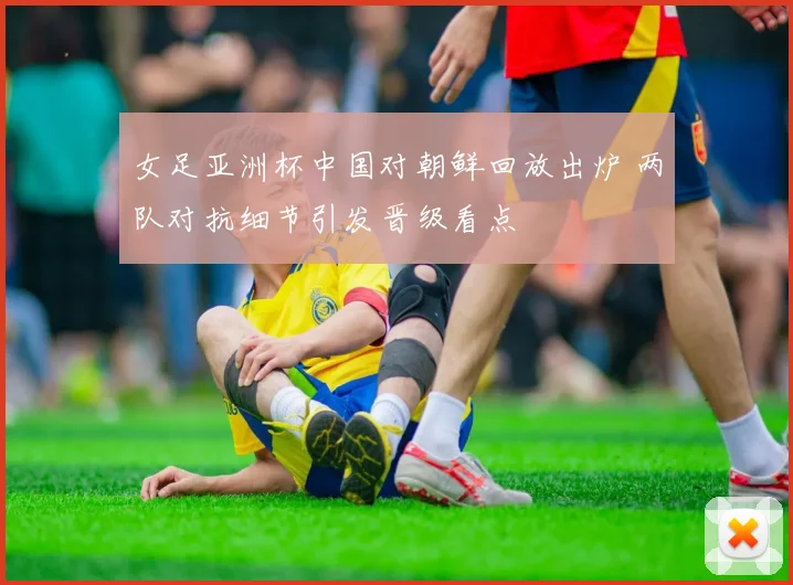 女足亚洲杯中国对朝鲜回放出炉 两队对抗细节引发晋级看点