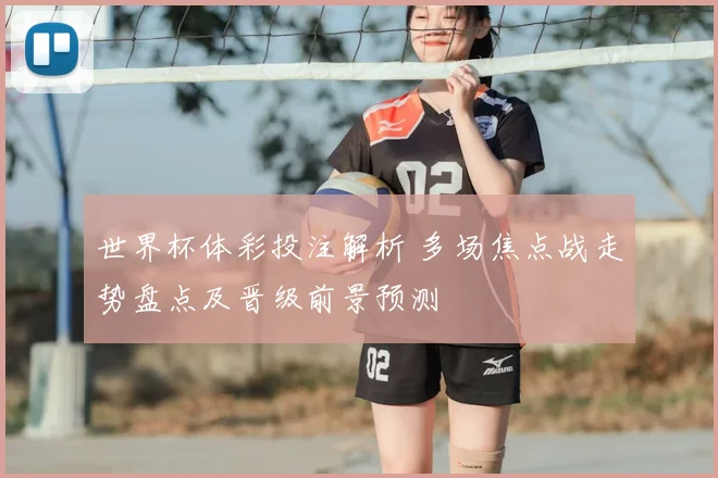 世界杯体彩投注解析 多场焦点战走势盘点及晋级前景预测