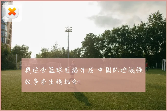 奥运会篮球直播开启 中国队迎战强敌争夺出线机会
