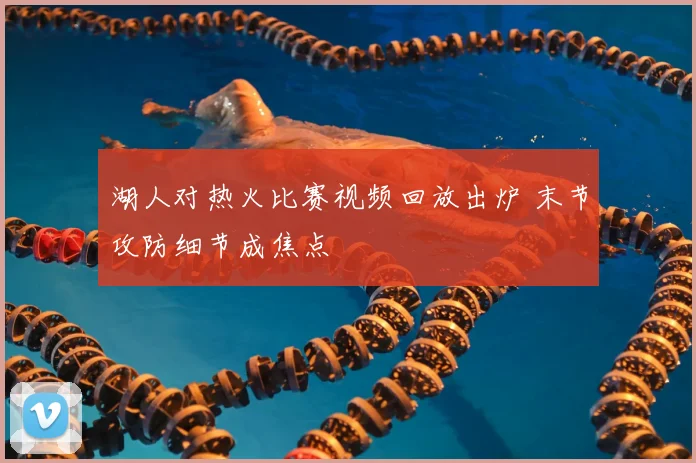 湖人对热火比赛视频回放出炉 末节攻防细节成焦点