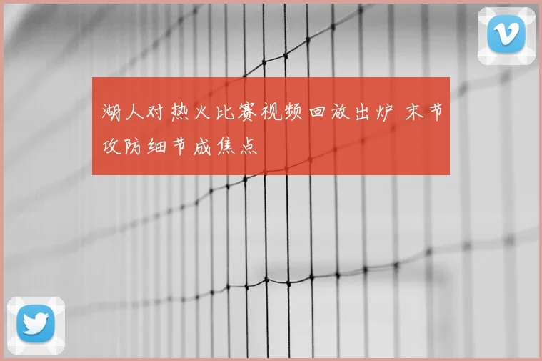 湖人对热火比赛视频回放出炉 末节攻防细节成焦点