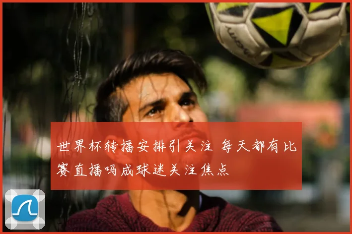 世界杯转播安排引关注 每天都有比赛直播吗成球迷关注焦点