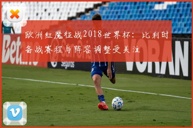 欧洲红魔征战2018世界杯:比利时备战赛程与阵容调整受关注
