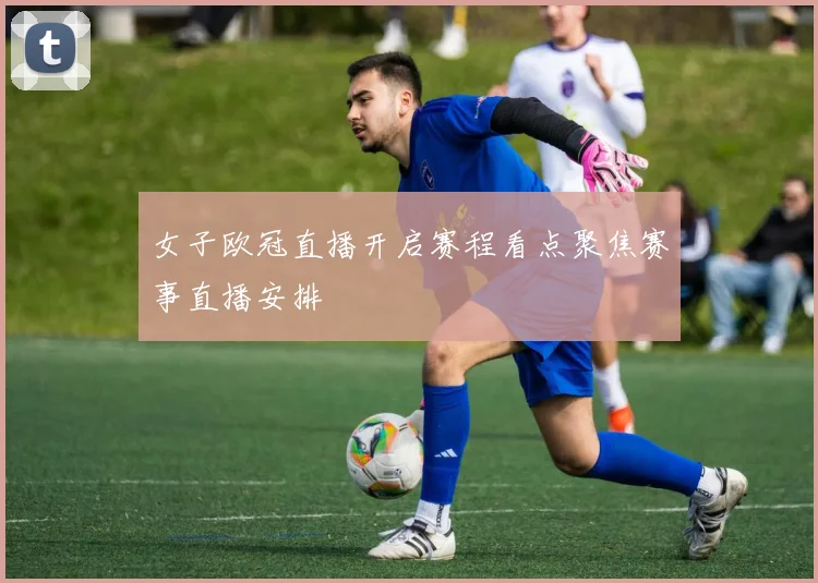 女子欧冠直播开启赛程看点聚焦赛事直播安排
