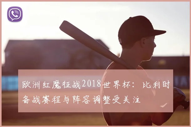 欧洲红魔征战2018世界杯:比利时备战赛程与阵容调整受关注